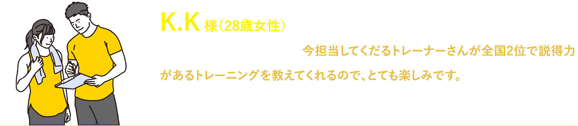 K.K 様（28歳女性）最近通い始めたのですが、今担当してくだるトレーナーさんが全国2位で説得力があるトレーニングを教えてくれるので、とても楽しみです。これからもトレーニングを通して、身体共に綺麗になれるよつに頑張ります!