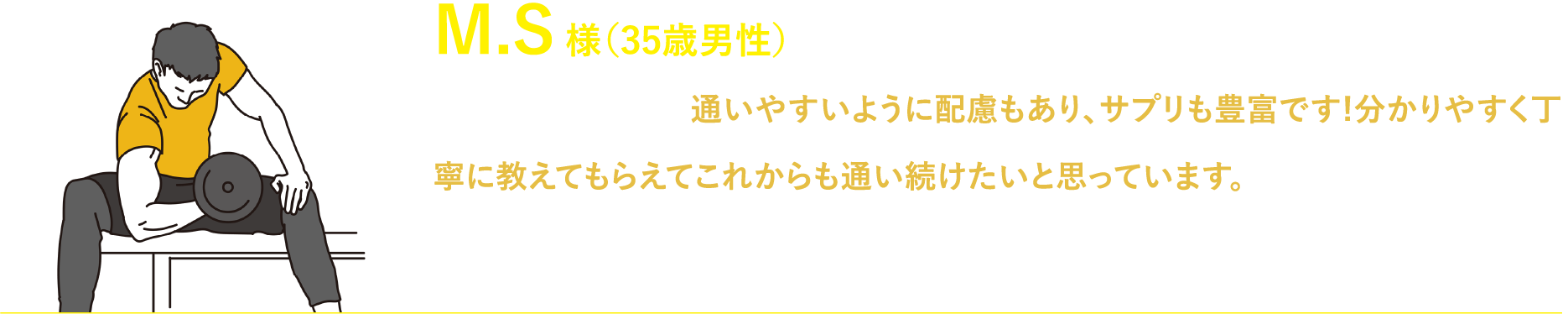 M.S 様（35歳男性）毎週通っています。通いやすいように配慮もあり、サプリも豊富です!分かりやすく丁寧に教えてもらえてこれからも通い続けたいと思っています。個人的には店内も綺麗で器具も豊富できになる箇所にもピンポイントで効いています!