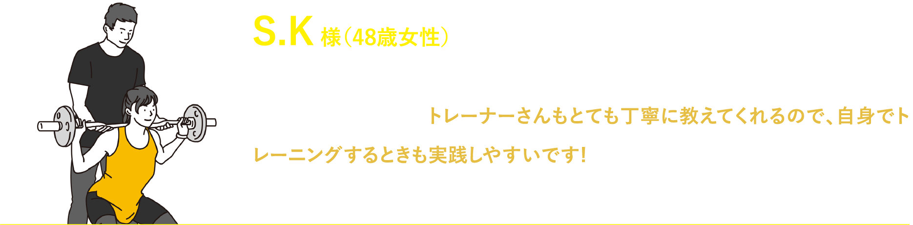 S.K 様（48歳女性）ダイエット目的で入会しましたが、本格的にボディメイクをしていきたいという気持ちに変わりました!トレーナーさんもとても丁寧に教えてくれるので、自身でトレーニングするときも実践しやすいです!みなさんとても優しいです！これからもトレーニング頑張って理想の体目指して頑張ります!